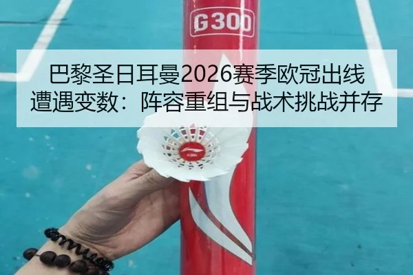 巴黎圣日耳曼2026赛季欧冠出线遭遇变数：阵容重组与战术挑战并存