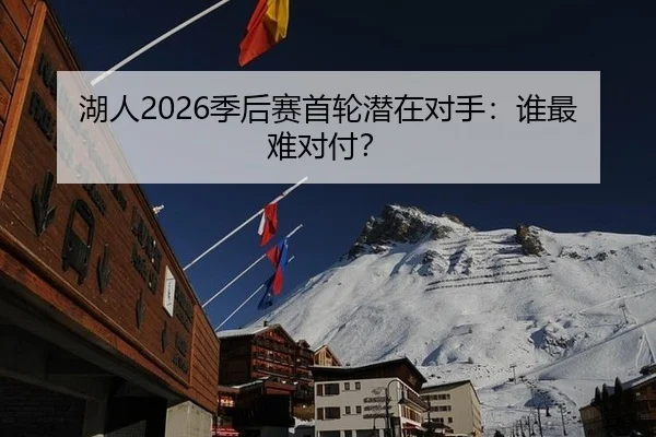 湖人2026季后赛首轮潜在对手：谁最难对付？