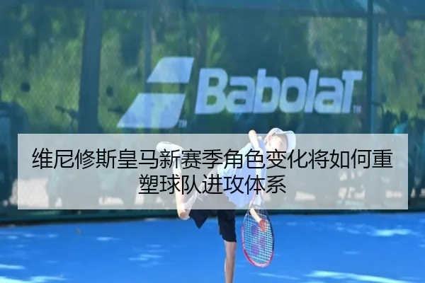 维尼修斯皇马新赛季角色变化将如何重塑球队进攻体系